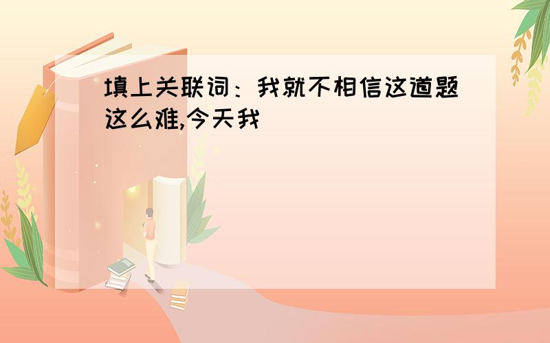 填上关联词：我就不相信这道题这么难,今天我（ ）