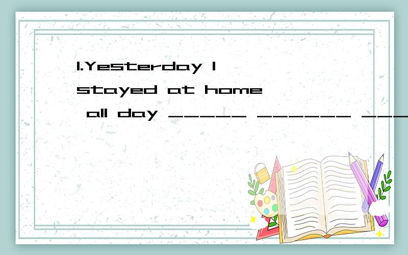 1.Yesterday I stayed at home all day _____ ______ _____ ____