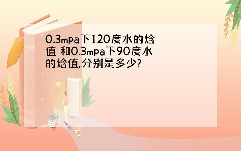 0.3mpa下120度水的焓值 和0.3mpa下90度水的焓值,分别是多少?