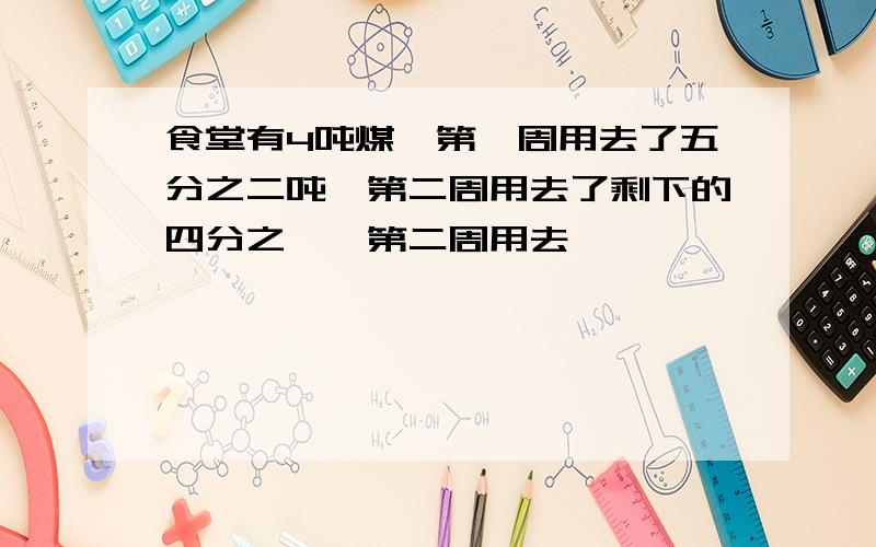 食堂有4吨煤,第一周用去了五分之二吨,第二周用去了剩下的四分之一,第二周用去