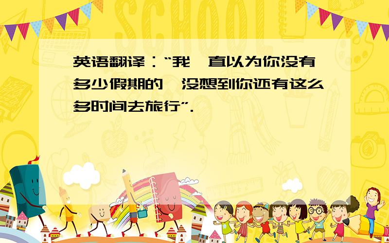 英语翻译：“我一直以为你没有多少假期的,没想到你还有这么多时间去旅行”.