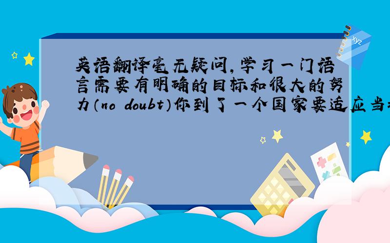 英语翻译毫无疑问,学习一门语言需要有明确的目标和很大的努力（no doubt）你到了一个国家要适应当地的风俗习惯(ada