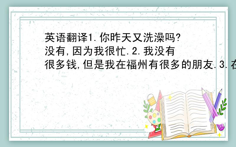 英语翻译1.你昨天又洗澡吗?没有,因为我很忙.2.我没有很多钱,但是我在福州有很多的朋友.3.在那个杯子里面有一些糖.否