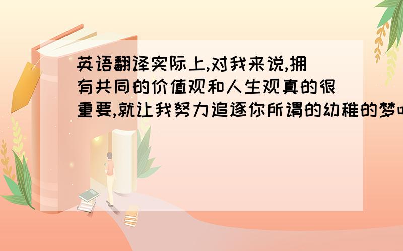 英语翻译实际上,对我来说,拥有共同的价值观和人生观真的很重要,就让我努力追逐你所谓的幼稚的梦吧.