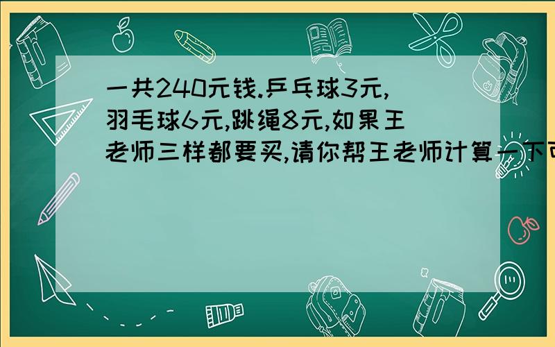 一共240元钱.乒乓球3元,羽毛球6元,跳绳8元,如果王老师三样都要买,请你帮王老师计算一下可以怎样买?(钱刚好用完)