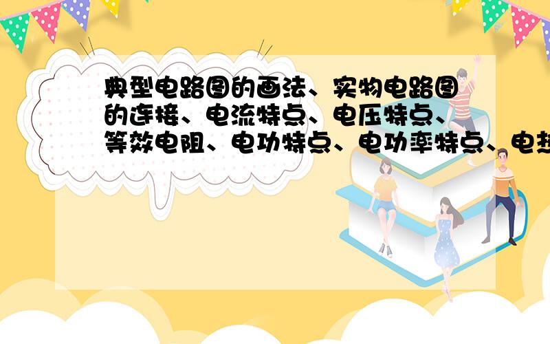 典型电路图的画法、实物电路图的连接、电流特点、电压特点、等效电阻、电功特点、电功率特点、电热特点.