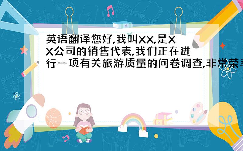 英语翻译您好,我叫XX,是XX公司的销售代表,我们正在进行一项有关旅游质量的问卷调查,非常荣幸邀请您参与.我需要占用您1