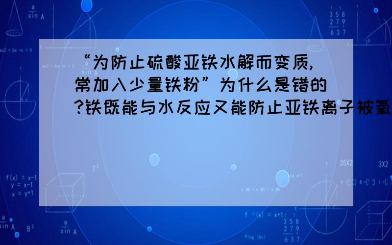 “为防止硫酸亚铁水解而变质,常加入少量铁粉”为什么是错的?铁既能与水反应又能防止亚铁离子被氧化啊