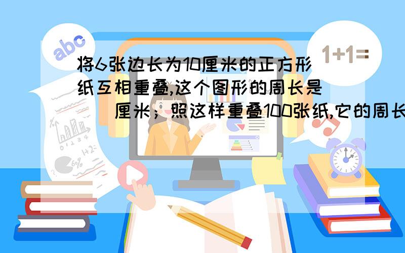 将6张边长为10厘米的正方形纸互相重叠,这个图形的周长是（）厘米；照这样重叠100张纸,它的周长是（）厘