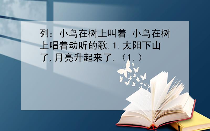 列：小鸟在树上叫着.小鸟在树上唱着动听的歌.1.太阳下山了,月亮升起来了.（1.）