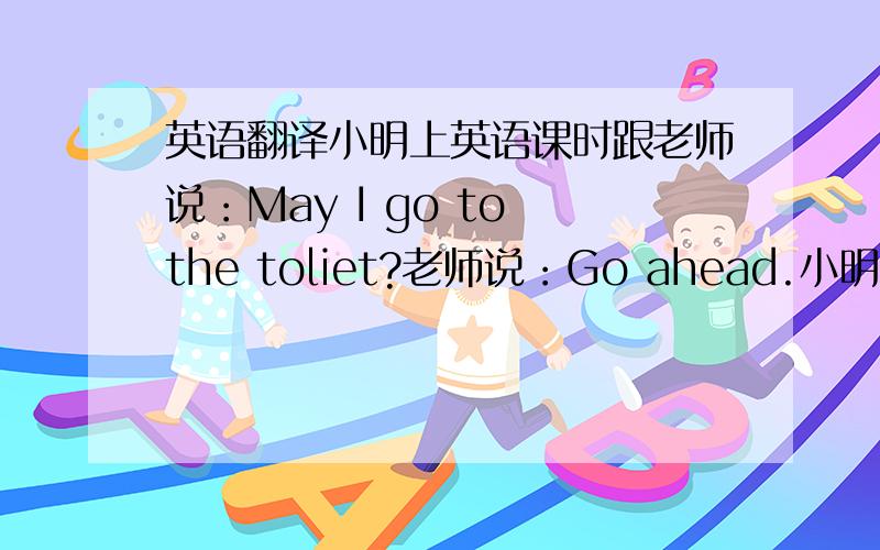 英语翻译小明上英语课时跟老师说：May I go to the toliet?老师说：Go ahead.小明就坐了下来.