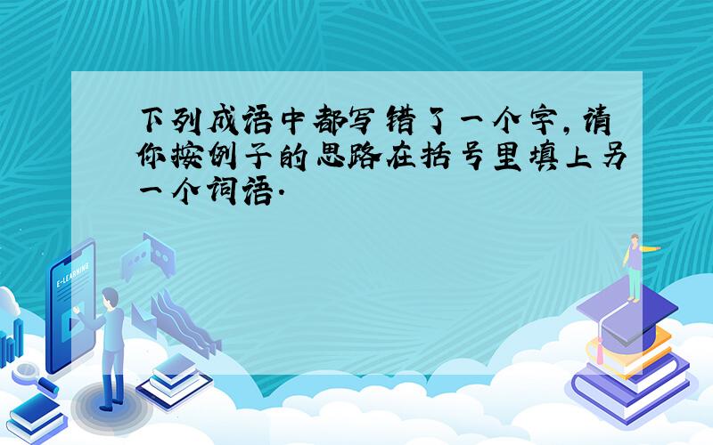 下列成语中都写错了一个字,请你按例子的思路在括号里填上另一个词语.