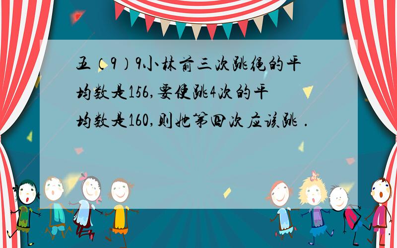 五（9）9小林前三次跳绳的平均数是156,要使跳4次的平均数是160,则她第四次应该跳 .