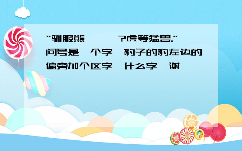 “驯服熊罴貔貅?虎等猛兽.”问号是一个字,豹子的豹左边的偏旁加个区字,什么字,谢