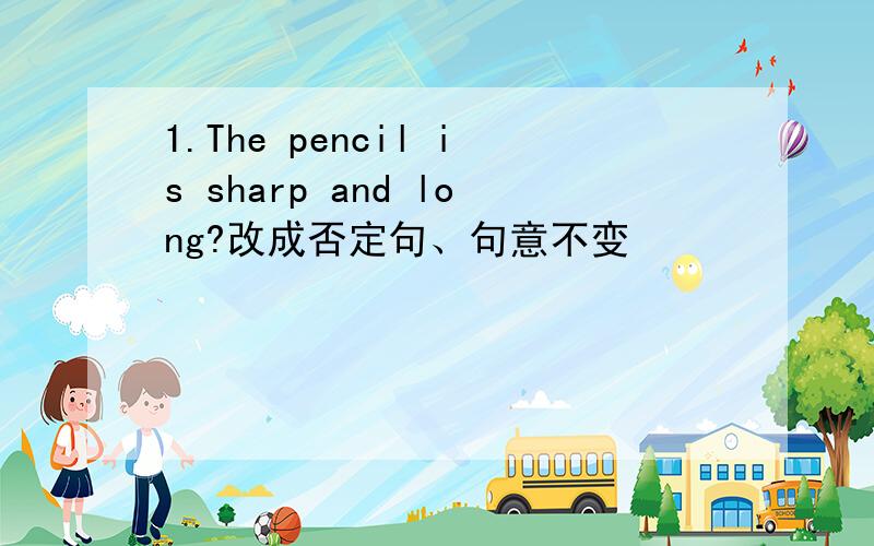 1.The pencil is sharp and long?改成否定句、句意不变