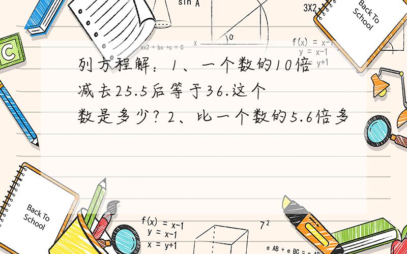 列方程解：1、一个数的10倍减去25.5后等于36.这个数是多少? 2、比一个数的5.6倍多