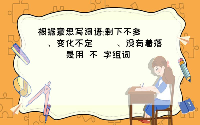 根据意思写词语:剩下不多（ ）、变化不定（ ）、没有着落（ ) 是用 不 字组词