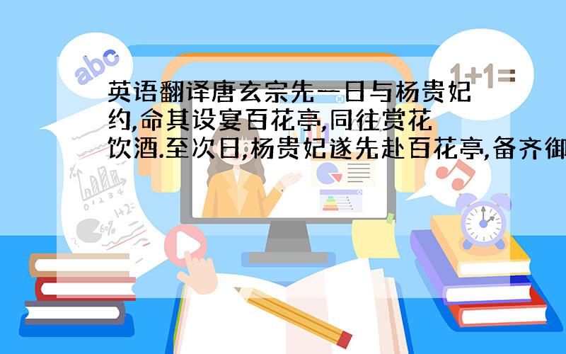 英语翻译唐玄宗先一日与杨贵妃约,命其设宴百花亭,同往赏花饮酒.至次日,杨贵妃遂先赴百花亭,备齐御筵候驾,孰意迟待移时,唐