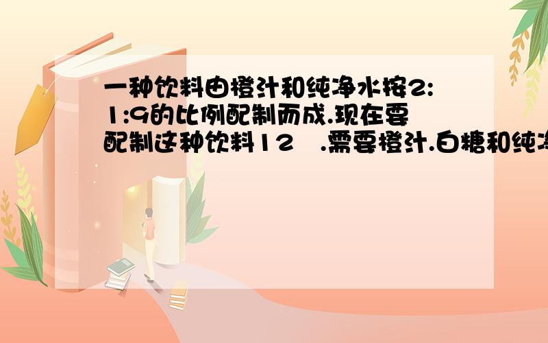 一种饮料由橙汁和纯净水按2:1:9的比例配制而成.现在要配制这种饮料12㎏.需要橙汁.白糖和纯净水各多少千克?