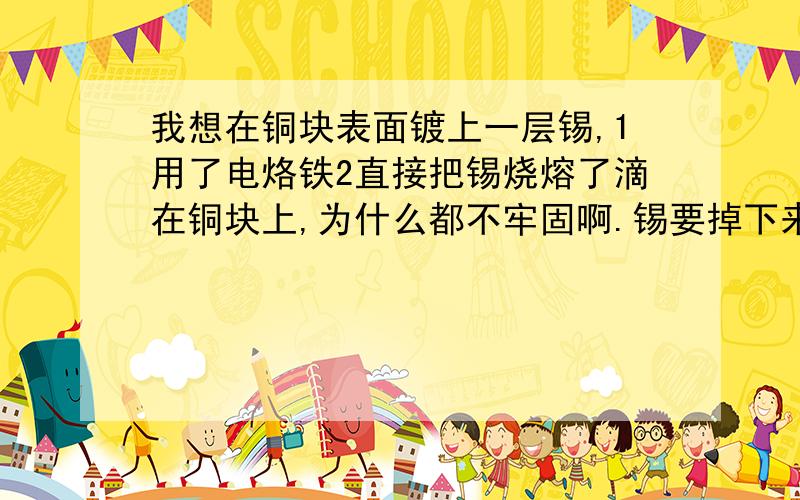 我想在铜块表面镀上一层锡,1用了电烙铁2直接把锡烧熔了滴在铜块上,为什么都不牢固啊.锡要掉下来