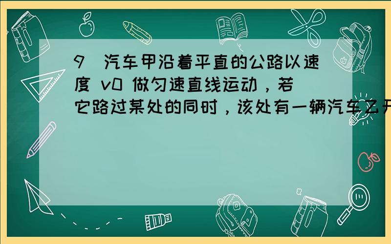 9．汽车甲沿着平直的公路以速度 v0 做匀速直线运动，若它路过某处的同时，该处有一辆汽车乙开始做初速度为零的匀加速运动去