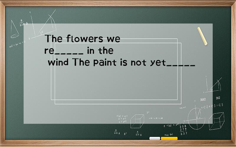 The flowers were_____ in the wind The paint is not yet_____