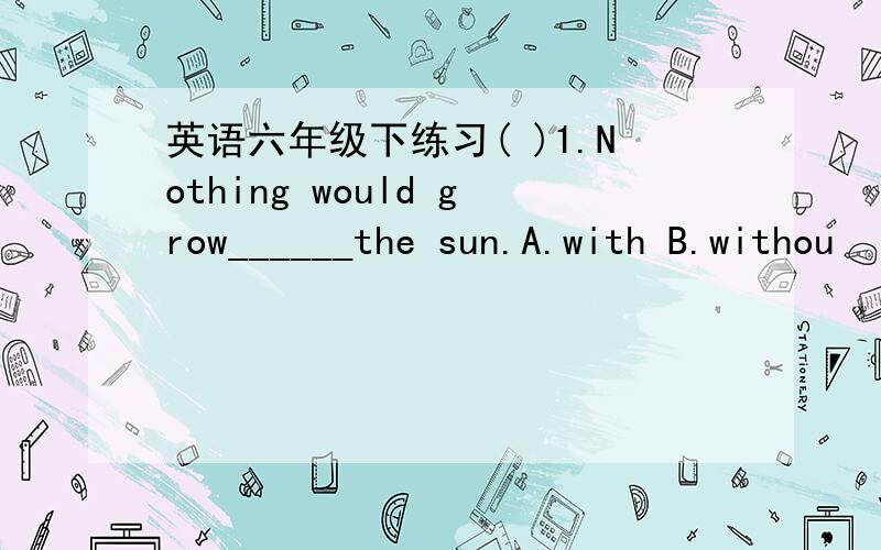 英语六年级下练习( )1.Nothing would grow______the sun.A.with B.withou