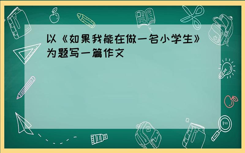 以《如果我能在做一名小学生》为题写一篇作文