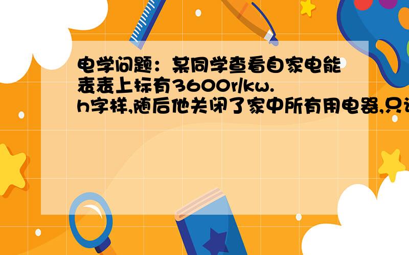 电学问题：某同学查看自家电能表表上标有3600r/kw.h字样,随后他关闭了家中所有用电器,只让一只标有220V