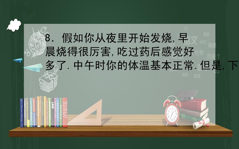 8．假如你从夜里开始发烧,早晨烧得很厉害,吃过药后感觉好多了.中午时你的体温基本正常.但是,下午你