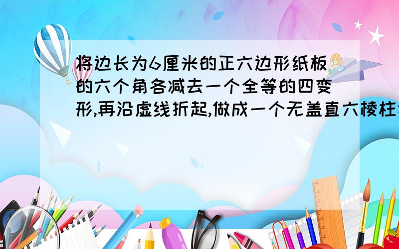 将边长为6厘米的正六边形纸板的六个角各减去一个全等的四变形,再沿虚线折起,做成一个无盖直六棱柱纸盒,使侧面积等于底面积,