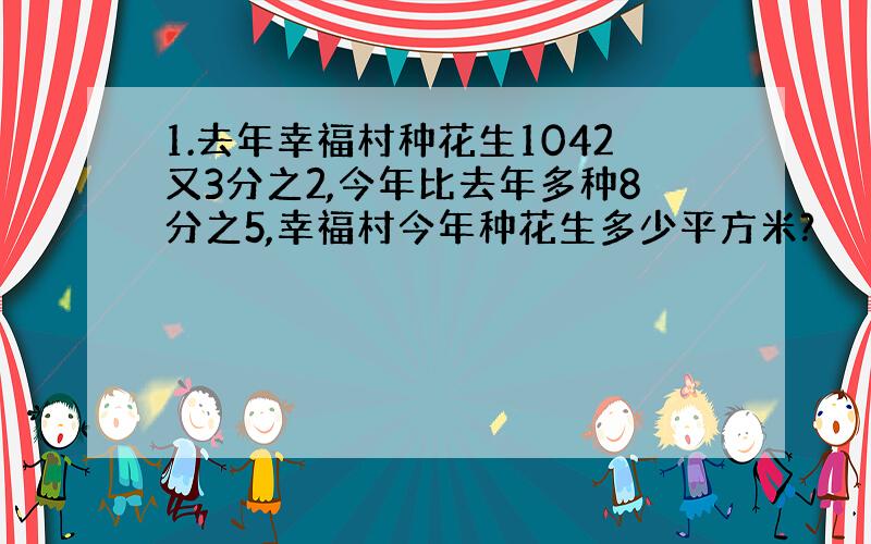 1.去年幸福村种花生1042又3分之2,今年比去年多种8分之5,幸福村今年种花生多少平方米?