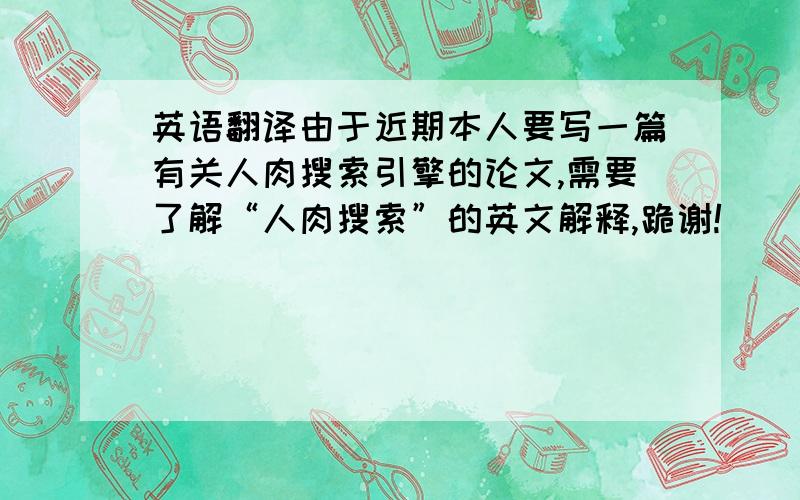 英语翻译由于近期本人要写一篇有关人肉搜索引擎的论文,需要了解“人肉搜索”的英文解释,跪谢!