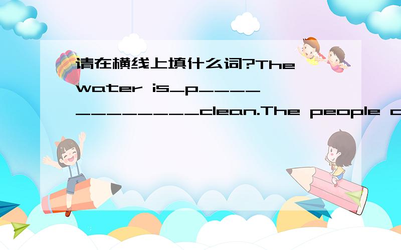 请在横线上填什么词?The water is_p____________clean.The people on the