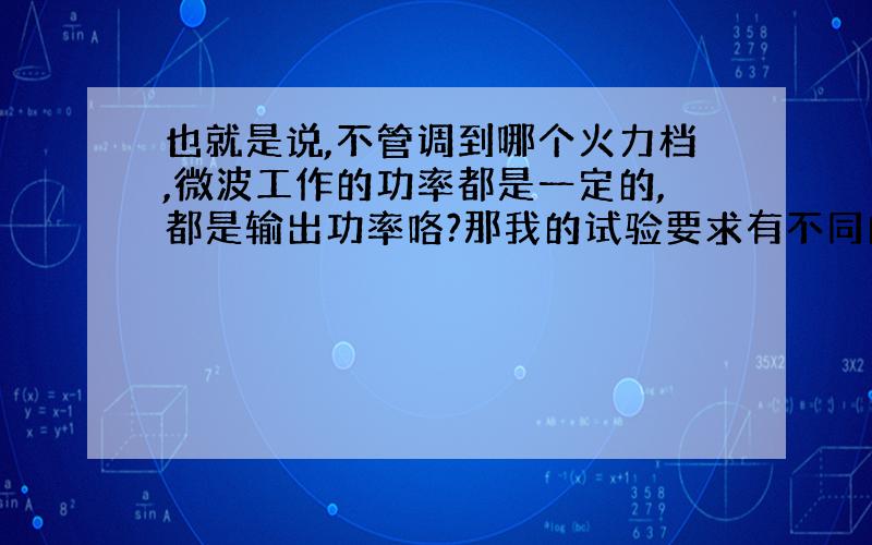 也就是说,不管调到哪个火力档,微波工作的功率都是一定的,都是输出功率咯?那我的试验要求有不同的微波功率条件,用微波炉就不