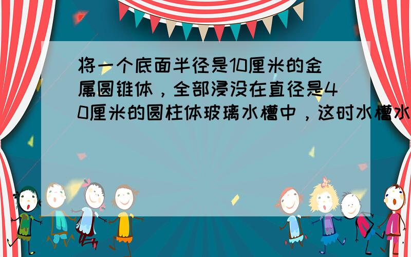 将一个底面半径是10厘米的金属圆锥体，全部浸没在直径是40厘米的圆柱体玻璃水槽中，这时水槽水面比原来升高1.5厘米，问这