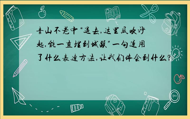 青山不老中“过去,这里风吹沙起,能一直埋到城头”一句运用了什么表达方法,让我们体会到什么?