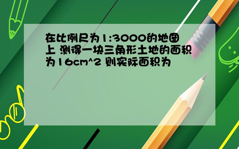 在比例尺为1:3000的地图上 测得一块三角形土地的面积为16cm^2 则实际面积为