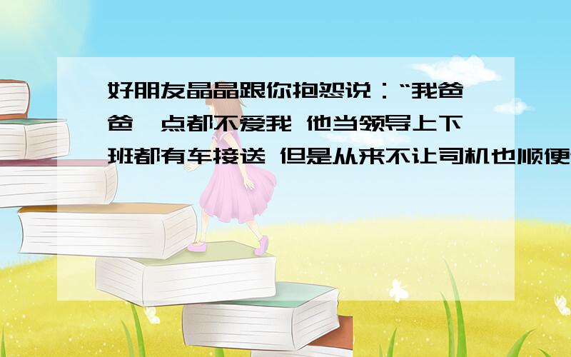 好朋友晶晶跟你抱怨说：“我爸爸一点都不爱我 他当领导上下班都有车接送 但是从来不让司机也顺便送我上学 接我回家 每天都不