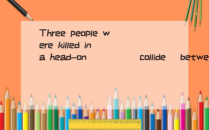 Three people were killed in a head-on ____(collide) between