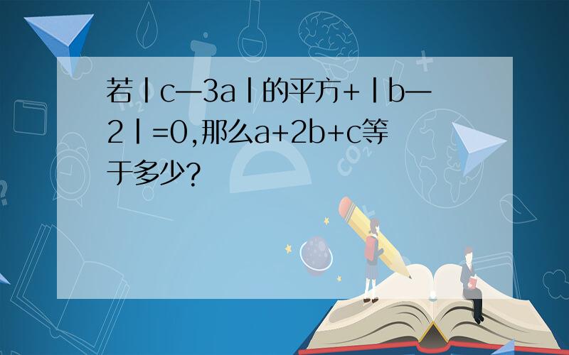 若丨c—3a丨的平方+丨b—2丨=0,那么a+2b+c等于多少?