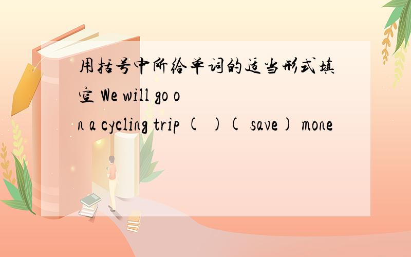 用括号中所给单词的适当形式填空 We will go on a cycling trip ( )( save) mone