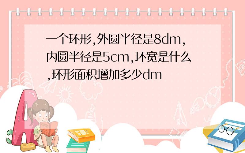 一个环形,外圆半径是8dm,内圆半径是5cm,环宽是什么,环形面积增加多少dm