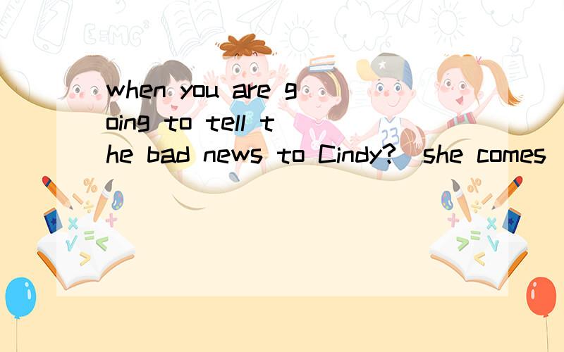 when you are going to tell the bad news to Cindy?_she comes