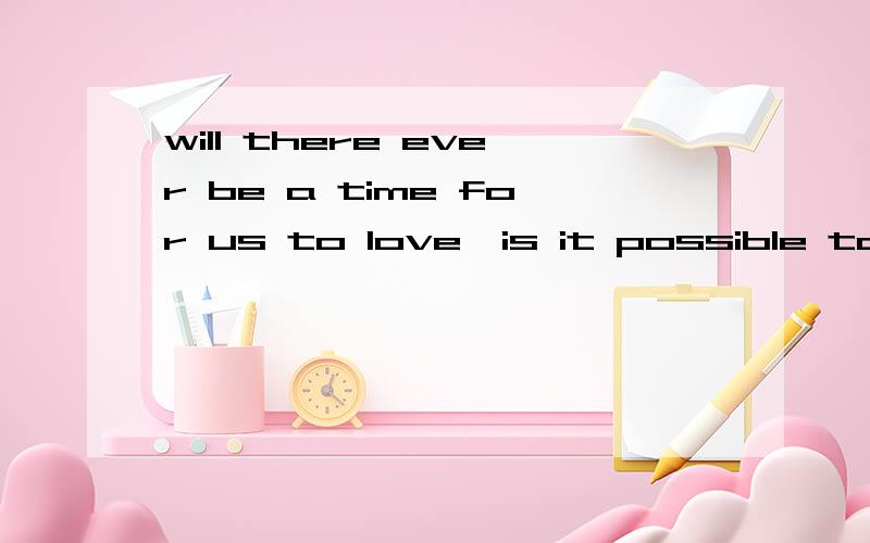 will there ever be a time for us to love,is it possible to w