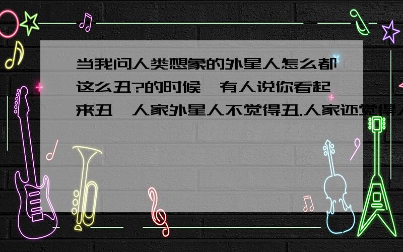 当我问人类想象的外星人怎么都这么丑?的时候,有人说你看起来丑,人家外星人不觉得丑.人家还觉得人类丑呢.