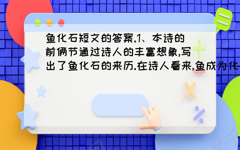 鱼化石短文的答案.1、本诗的前俩节通过诗人的丰富想象,写出了鱼化石的来历.在诗人看来,鱼成为化石的原因是什么?2、本文运