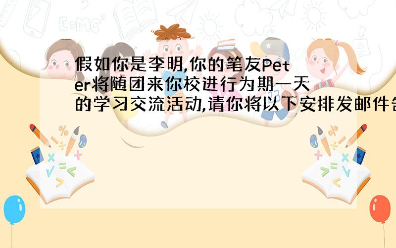 假如你是李明,你的笔友Peter将随团来你校进行为期一天的学习交流活动,请你将以下安排发邮件告知.学校