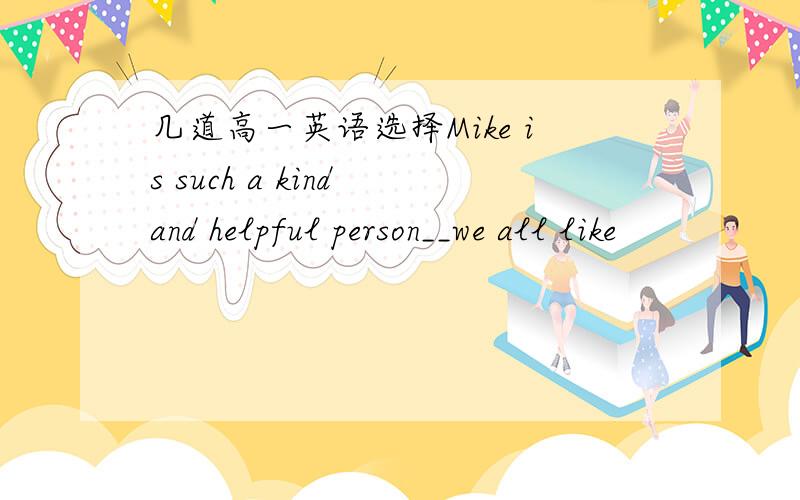 几道高一英语选择Mike is such a kind and helpful person__we all like