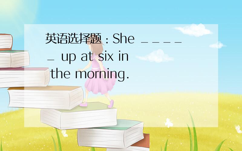 英语选择题：She _____ up at six in the morning.